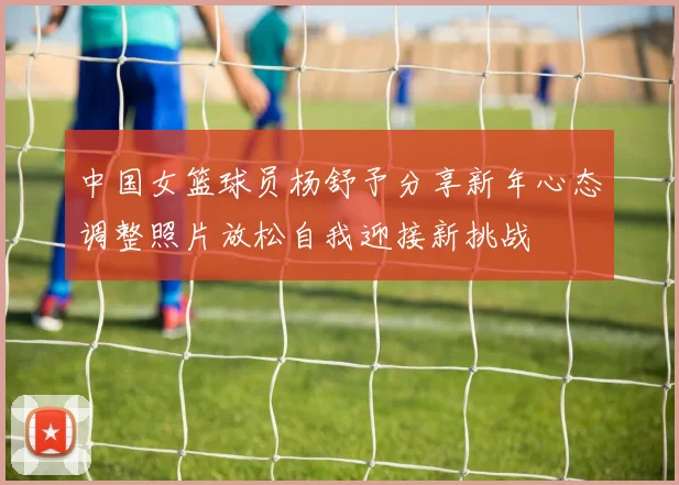 中国女篮球员杨舒予分享新年心态调整照片放松自我迎接新挑战
