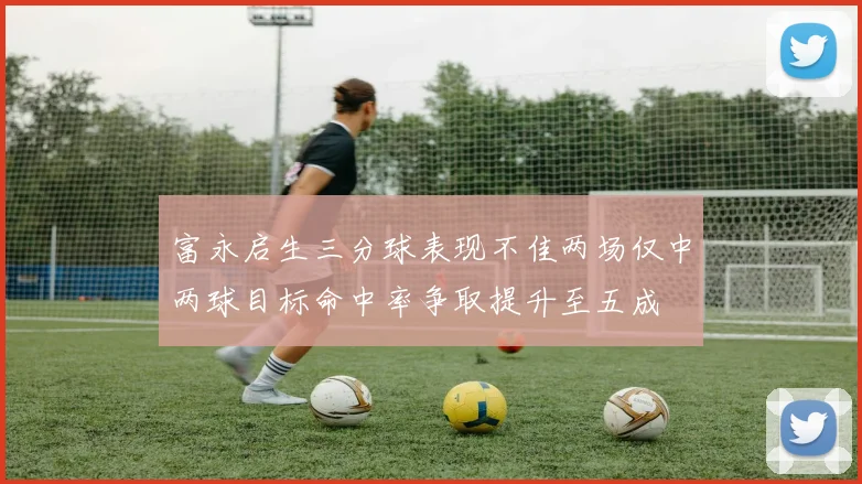 富永启生三分球表现不佳两场仅中两球目标命中率争取提升至五成