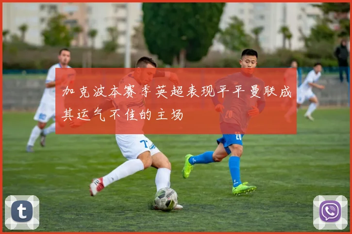 加克波本赛季英超表现平平曼联成其运气不佳的主场
