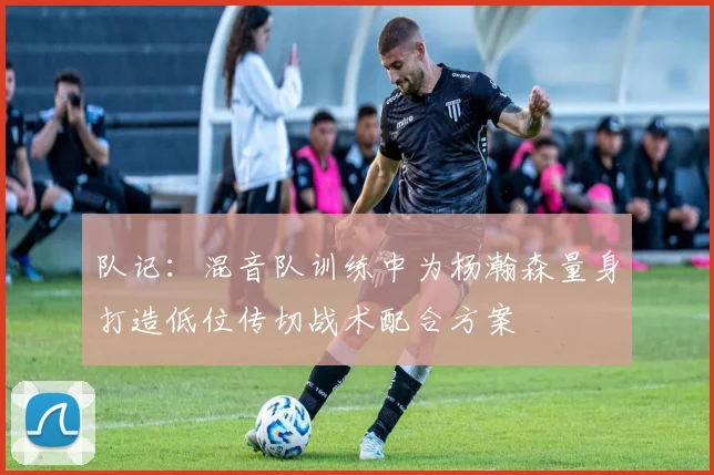 队记：混音队训练中为杨瀚森量身打造低位传切战术配合方案