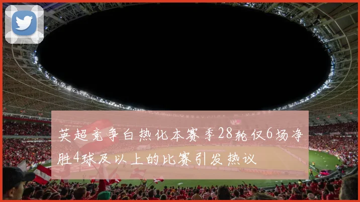 英超竞争白热化本赛季28轮仅6场净胜4球及以上的比赛引发热议