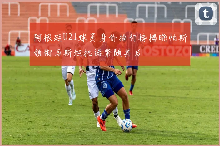 阿根廷U21球员身价排行榜揭晓帕斯领衔马斯坦托诺紧随其后