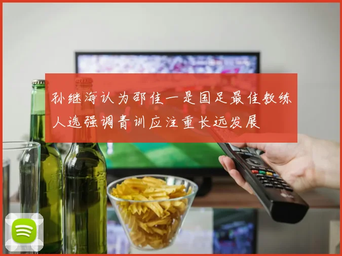 孙继海认为邵佳一是国足最佳教练人选强调青训应注重长远发展
