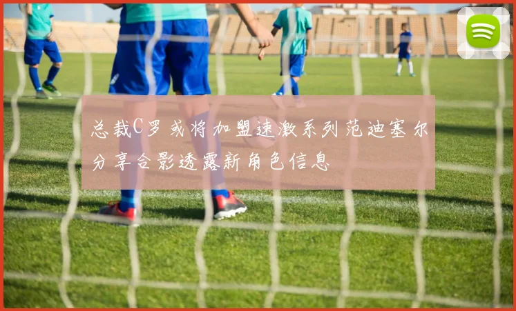 总裁C罗或将加盟速激系列范迪塞尔分享合影透露新角色信息