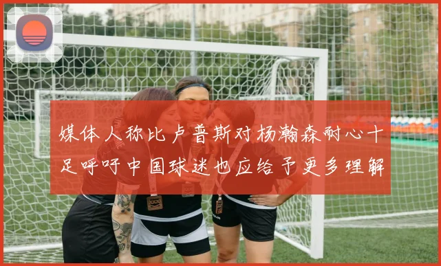 媒体人称比卢普斯对杨瀚森耐心十足呼吁中国球迷也应给予更多理解与支持