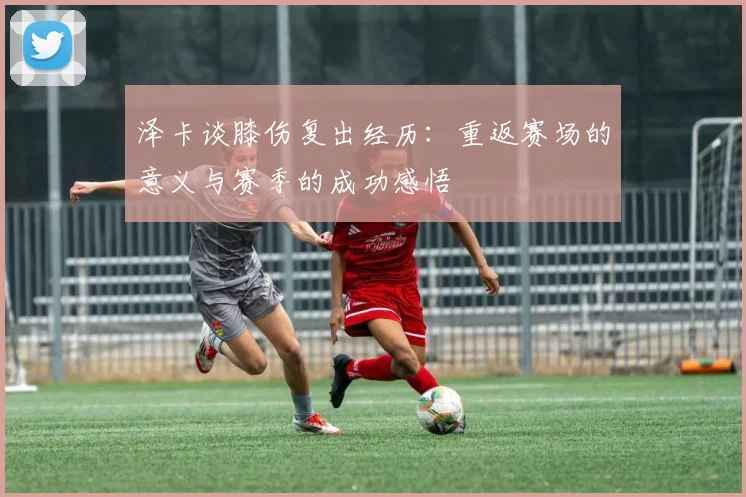 泽卡谈膝伤复出经历：重返赛场的意义与赛季的成功感悟