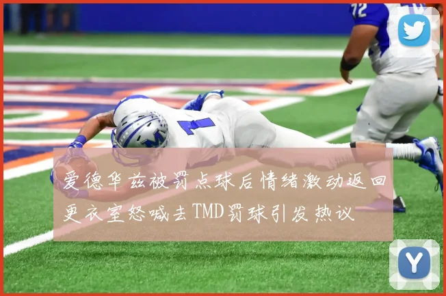 爱德华兹被罚点球后情绪激动返回更衣室怒喊去TMD罚球引发热议