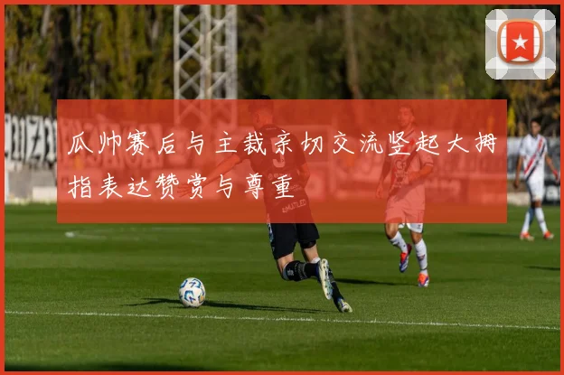 瓜帅赛后与主裁亲切交流竖起大拇指表达赞赏与尊重