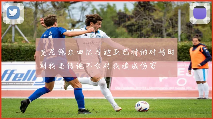 克尼佩尔回忆与迪亚巴特的对峙时刻我坚信他不会对我造成伤害