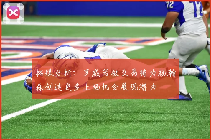 拓媒分析：罗威若被交易将为杨瀚森创造更多上场机会展现潜力
