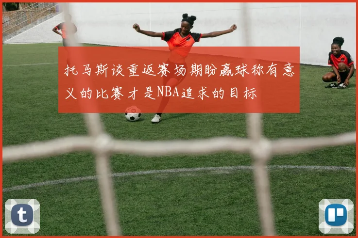 托马斯谈重返赛场期盼赢球称有意义的比赛才是NBA追求的目标
