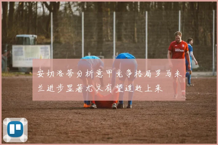 安切洛蒂分析意甲竞争格局罗马米兰进步显著尤文有望追赶上来