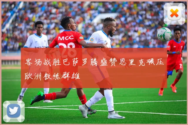 客场战胜巴萨罗腾盛赞恩里克碾压欧洲教练群雄