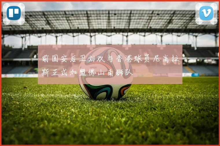 前国安后卫刘欢与香港球员尼高拉斯正式加盟佛山南狮队