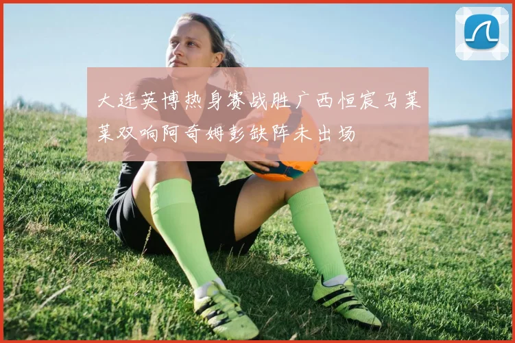 大连英博热身赛战胜广西恒宸马莱莱双响阿奇姆彭缺阵未出场