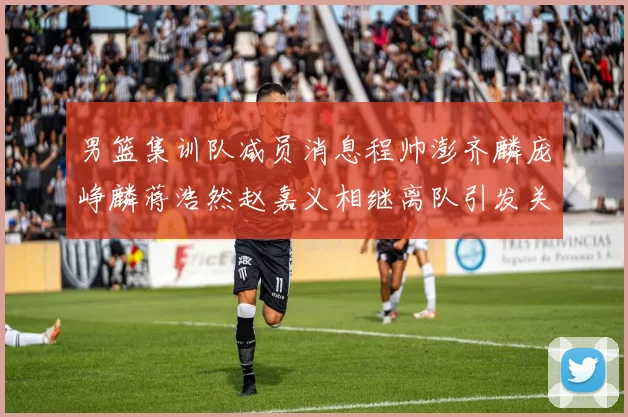男篮集训队减员消息程帅澎齐麟庞峥麟蒋浩然赵嘉义相继离队引发关注