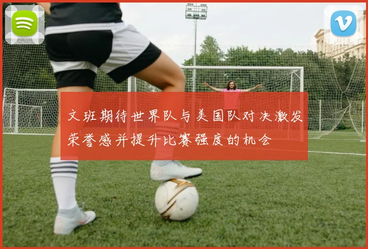 文班期待世界队与美国队对决激发荣誉感并提升比赛强度的机会
