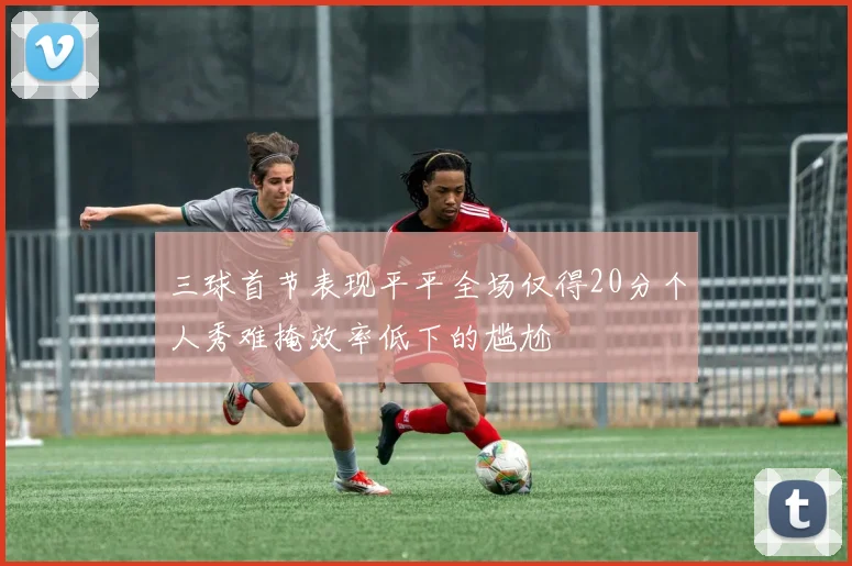 三球首节表现平平全场仅得20分个人秀难掩效率低下的尴尬