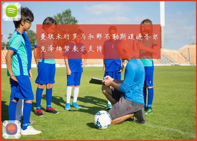 曼联未对罗马和那不勒斯追逐齐尔克泽梅努表示支持