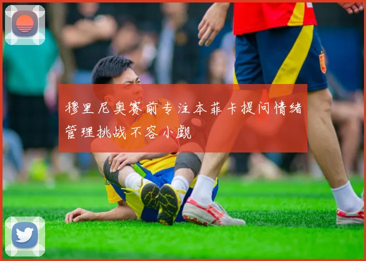 穆里尼奥赛前专注本菲卡提问情绪管理挑战不容小觑