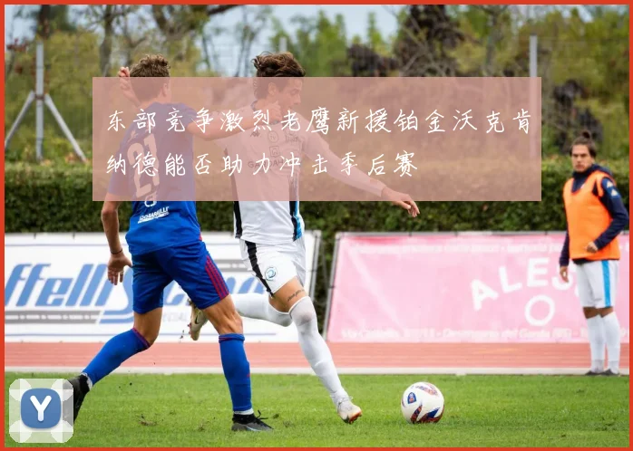 东部竞争激烈老鹰新援铂金沃克肯纳德能否助力冲击季后赛