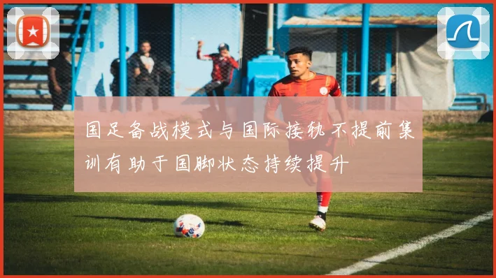 国足备战模式与国际接轨不提前集训有助于国脚状态持续提升