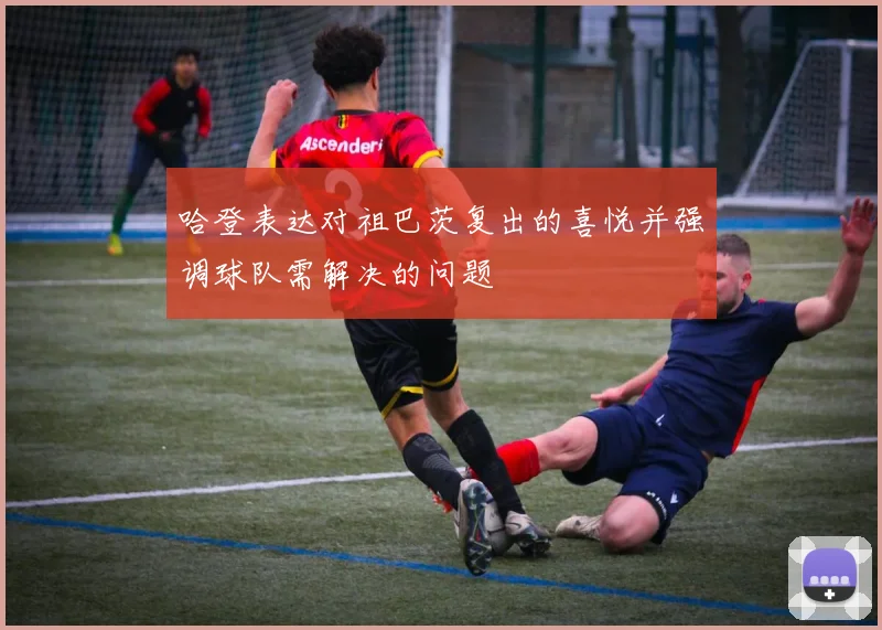 哈登表达对祖巴茨复出的喜悦并强调球队需解决的问题