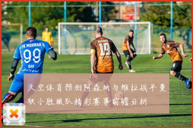 天空体育预测阿森纳与维拉战平曼联小胜狼队精彩赛事前瞻分析