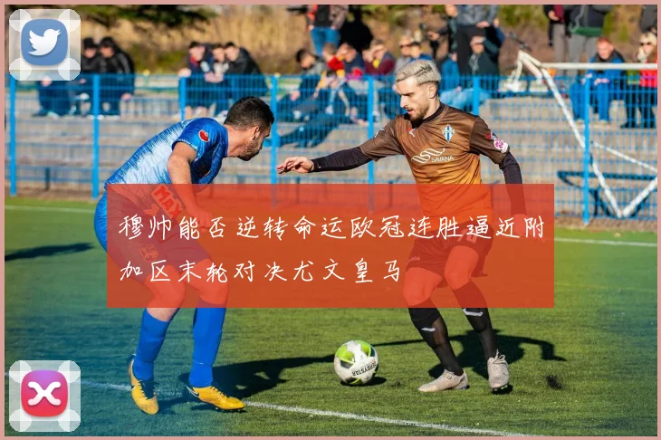 穆帅能否逆转命运欧冠连胜逼近附加区末轮对决尤文皇马