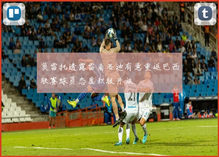 莫雷托透露雷南洛迪有意重返巴西联赛球员态度积极开放